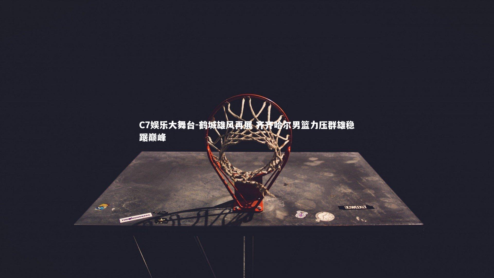 C7娱乐大舞台-鹤城雄风再展 齐齐哈尔男篮力压群雄稳踞巅峰
